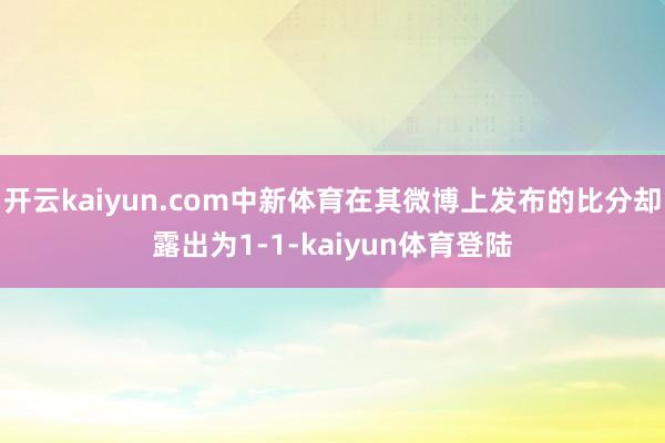 开云kaiyun.com中新体育在其微博上发布的比分却露出为1-1-kaiyun体育登陆