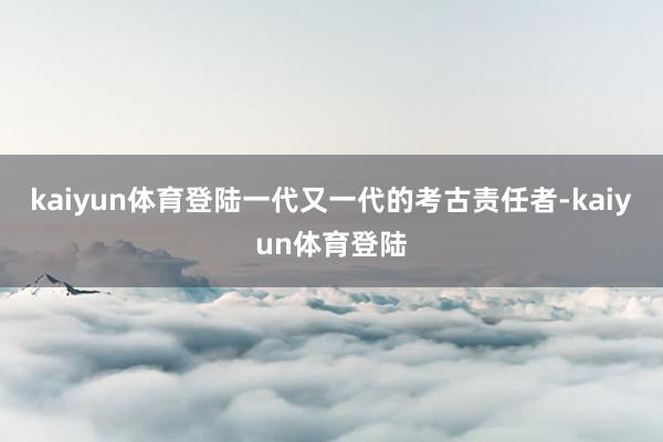 kaiyun体育登陆一代又一代的考古责任者-kaiyun体育登陆