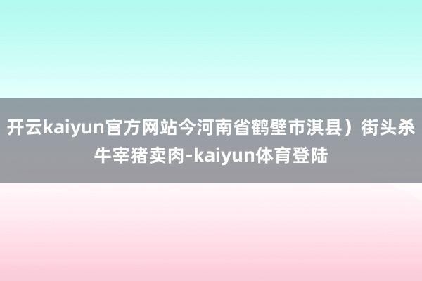 开云kaiyun官方网站今河南省鹤壁市淇县）街头杀牛宰猪卖肉-kaiyun体育登陆