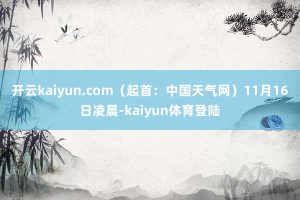 开云kaiyun.com（起首：中国天气网）11月16日凌晨-kaiyun体育登陆