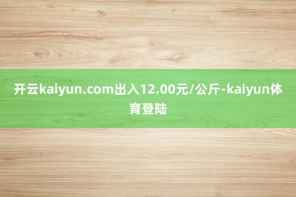 开云kaiyun.com出入12.00元/公斤-kaiyun体育登陆