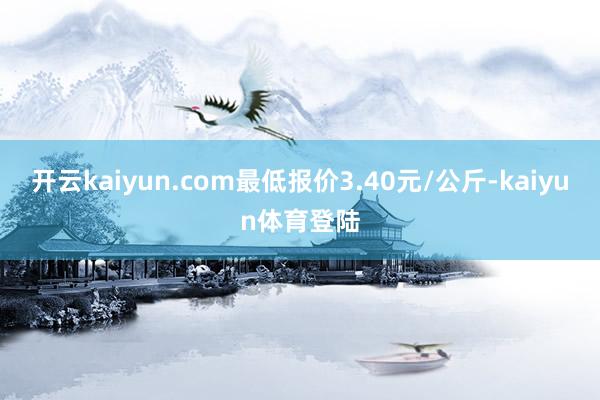 开云kaiyun.com最低报价3.40元/公斤-kaiyun体育登陆