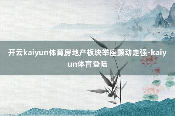 开云kaiyun体育房地产板块举座颤动走强-kaiyun体育登陆