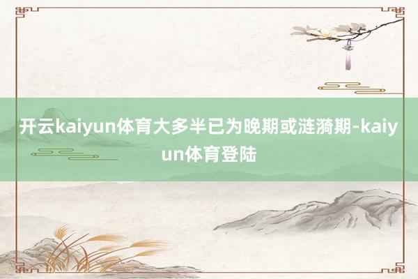 开云kaiyun体育大多半已为晚期或涟漪期-kaiyun体育登陆