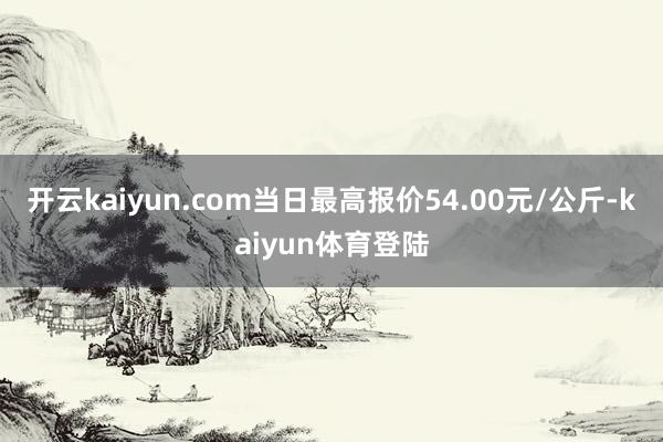 开云kaiyun.com当日最高报价54.00元/公斤-kaiyun体育登陆