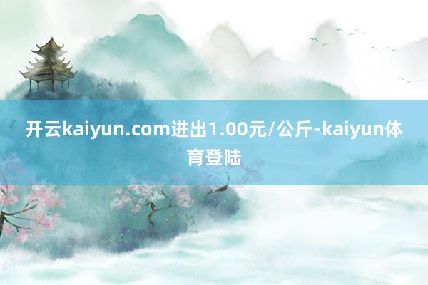 开云kaiyun.com进出1.00元/公斤-kaiyun体育登陆