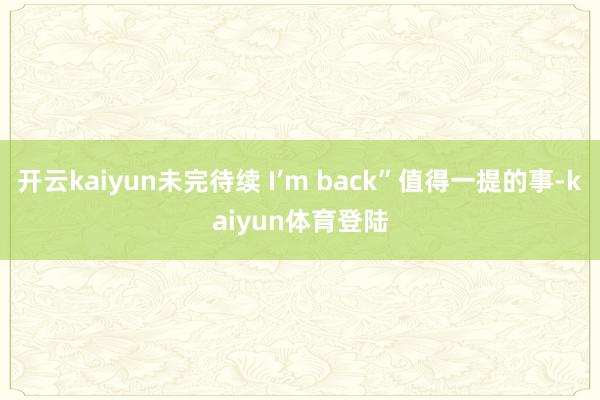 开云kaiyun未完待续 I’m back”值得一提的事-kaiyun体育登陆