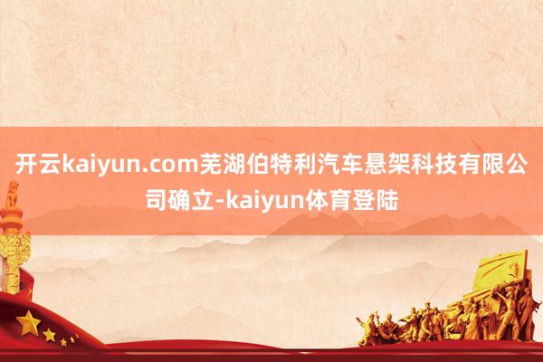 开云kaiyun.com芜湖伯特利汽车悬架科技有限公司确立-kaiyun体育登陆