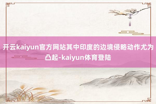 开云kaiyun官方网站其中印度的边境侵略动作尤为凸起-kaiyun体育登陆