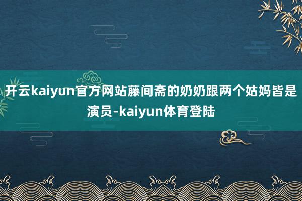 开云kaiyun官方网站藤间斋的奶奶跟两个姑妈皆是演员-kaiyun体育登陆