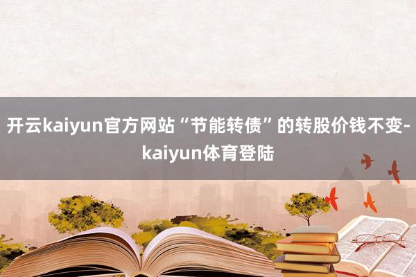 开云kaiyun官方网站“节能转债”的转股价钱不变-kaiyun体育登陆