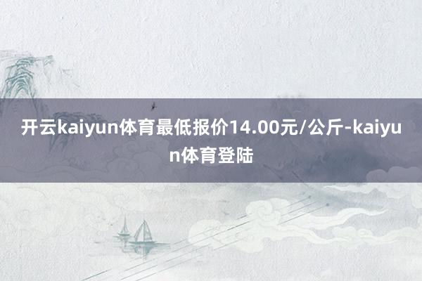 开云kaiyun体育最低报价14.00元/公斤-kaiyun体育登陆