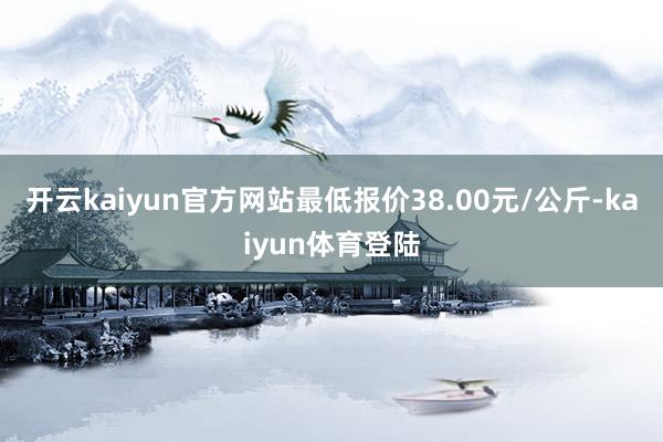 开云kaiyun官方网站最低报价38.00元/公斤-kaiyun体育登陆