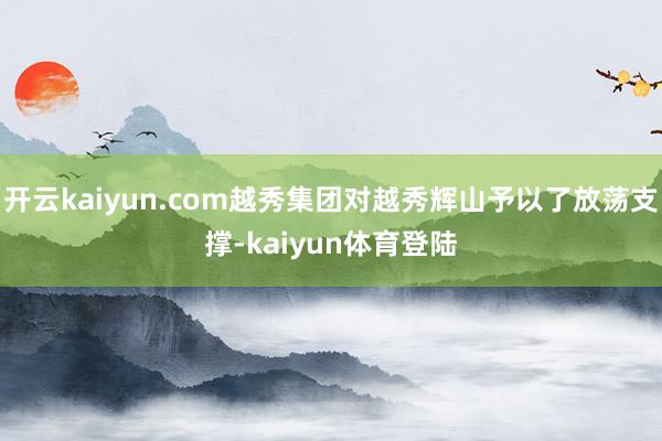 开云kaiyun.com越秀集团对越秀辉山予以了放荡支撑-kaiyun体育登陆