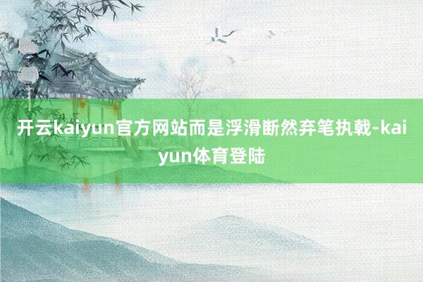 开云kaiyun官方网站而是浮滑断然弃笔执戟-kaiyun体育登陆