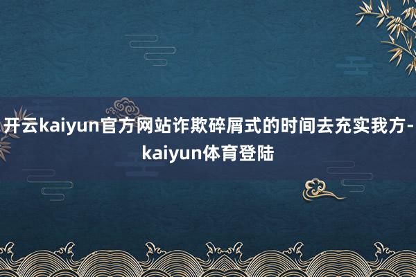 开云kaiyun官方网站诈欺碎屑式的时间去充实我方-kaiyun体育登陆