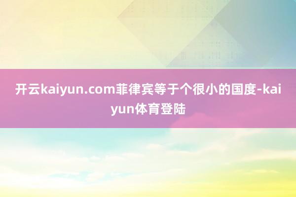 开云kaiyun.com菲律宾等于个很小的国度-kaiyun体育登陆