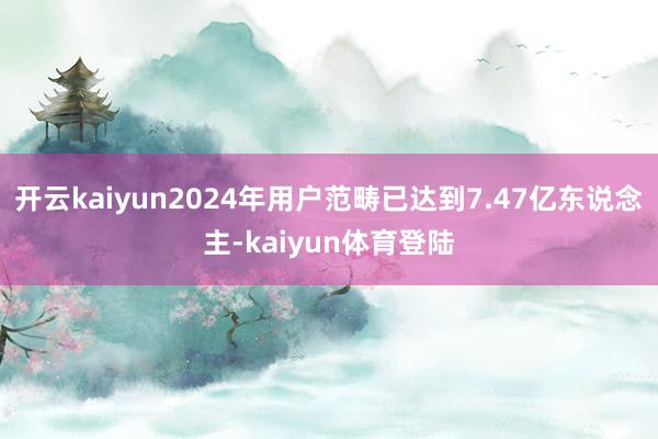 开云kaiyun2024年用户范畴已达到7.47亿东说念主-kaiyun体育登陆