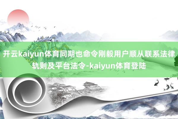 开云kaiyun体育同期也命令刚毅用户顺从联系法律轨则及平台法令-kaiyun体育登陆