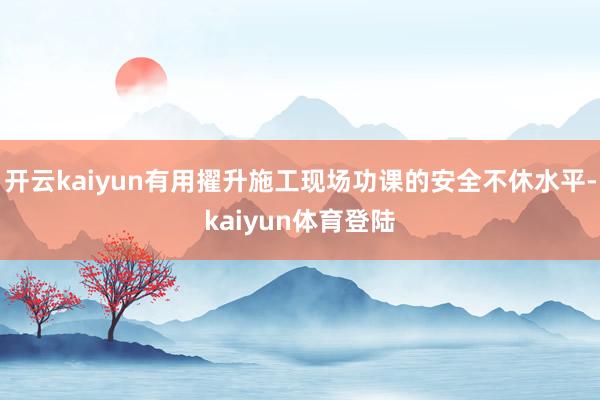 开云kaiyun有用擢升施工现场功课的安全不休水平-kaiyun体育登陆