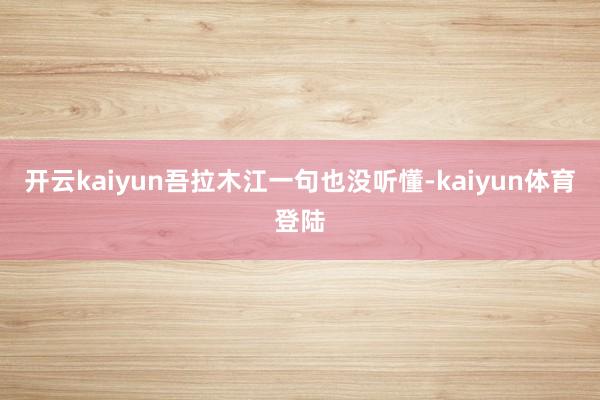 开云kaiyun吾拉木江一句也没听懂-kaiyun体育登陆