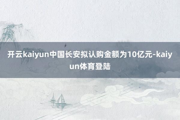 开云kaiyun中国长安拟认购金额为10亿元-kaiyun体育登陆