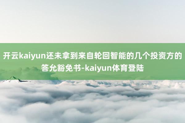 开云kaiyun还未拿到来自轮回智能的几个投资方的答允豁免书-kaiyun体育登陆