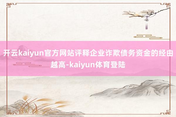 开云kaiyun官方网站评释企业诈欺债务资金的经由越高-kaiyun体育登陆