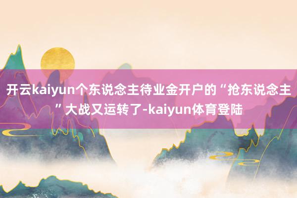 开云kaiyun个东说念主待业金开户的“抢东说念主”大战又运转了-kaiyun体育登陆