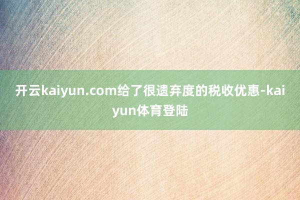 开云kaiyun.com给了很遗弃度的税收优惠-kaiyun体育登陆