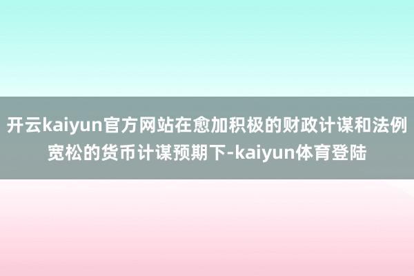 开云kaiyun官方网站在愈加积极的财政计谋和法例宽松的货币计谋预期下-kaiyun体育登陆