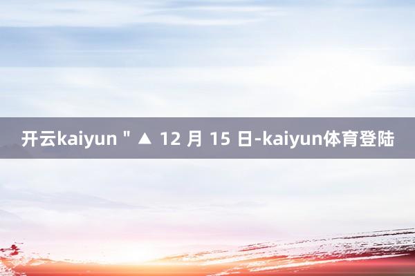 开云kaiyun＂▲ 12 月 15 日-kaiyun体育登陆