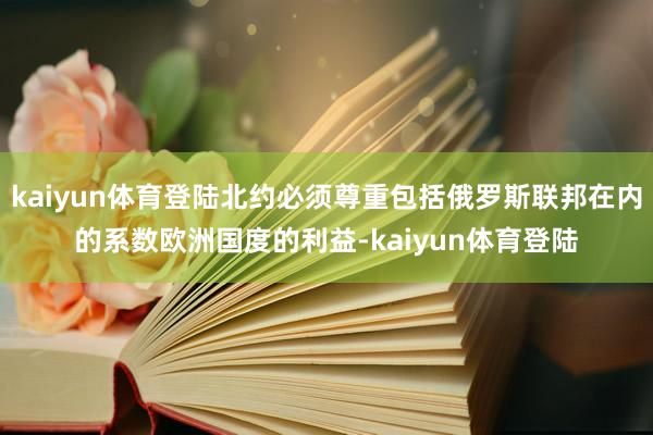 kaiyun体育登陆北约必须尊重包括俄罗斯联邦在内的系数欧洲国度的利益-kaiyun体育登陆