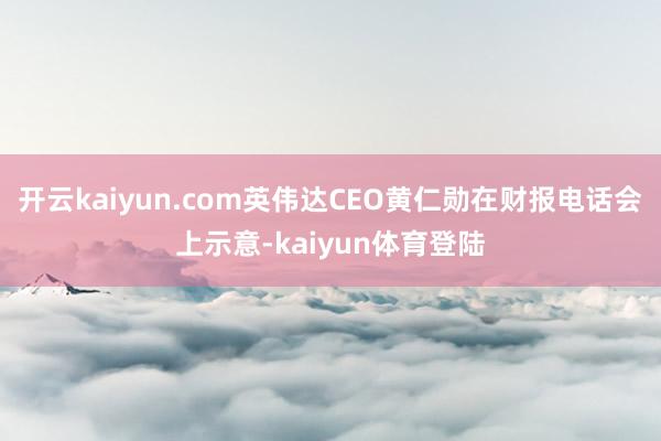 开云kaiyun.com英伟达CEO黄仁勋在财报电话会上示意-kaiyun体育登陆