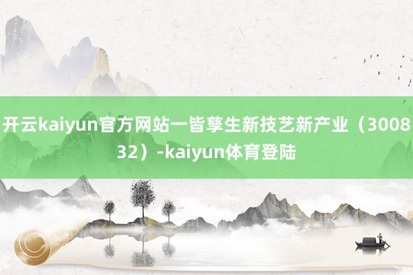 开云kaiyun官方网站一皆孳生新技艺新产业（300832）-kaiyun体育登陆