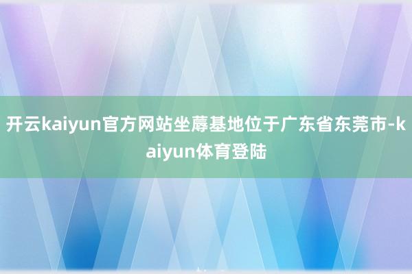 开云kaiyun官方网站坐蓐基地位于广东省东莞市-kaiyun体育登陆