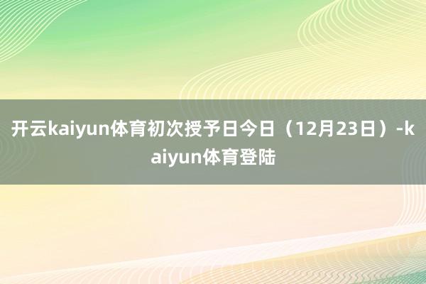 开云kaiyun体育初次授予日今日（12月23日）-kaiyun体育登陆