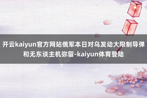 开云kaiyun官方网站俄军本日对乌发动大限制导弹和无东谈主机弥留-kaiyun体育登陆