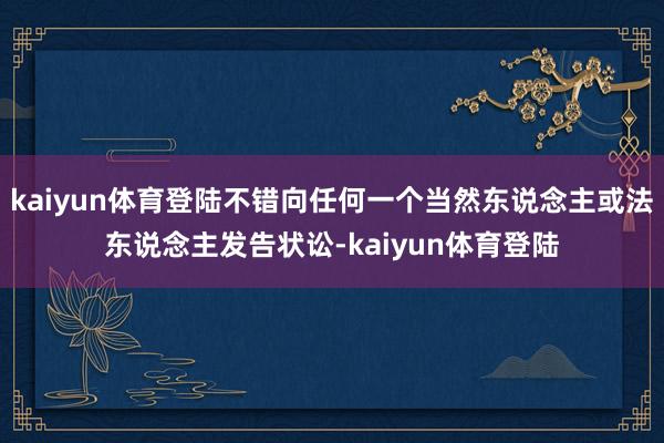 kaiyun体育登陆不错向任何一个当然东说念主或法东说念主发告状讼-kaiyun体育登陆