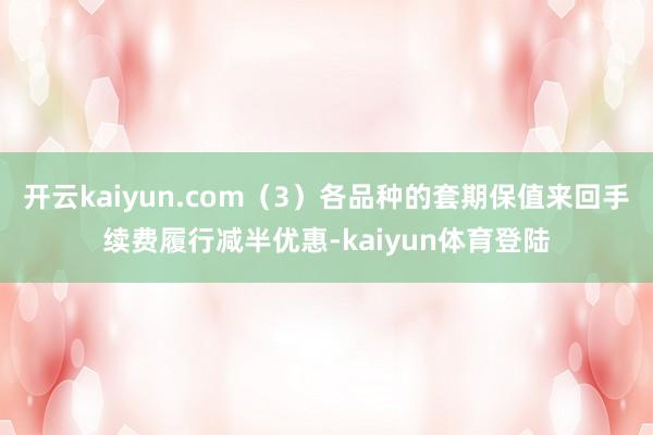 开云kaiyun.com（3）各品种的套期保值来回手续费履行减半优惠-kaiyun体育登陆