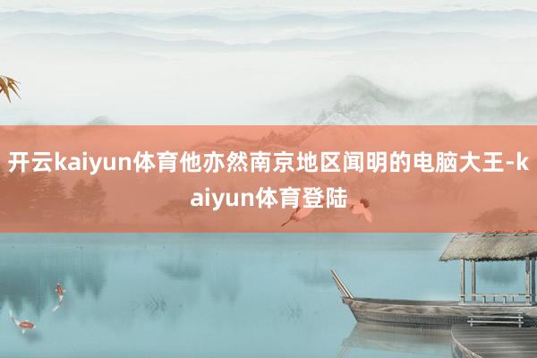 开云kaiyun体育他亦然南京地区闻明的电脑大王-kaiyun体育登陆