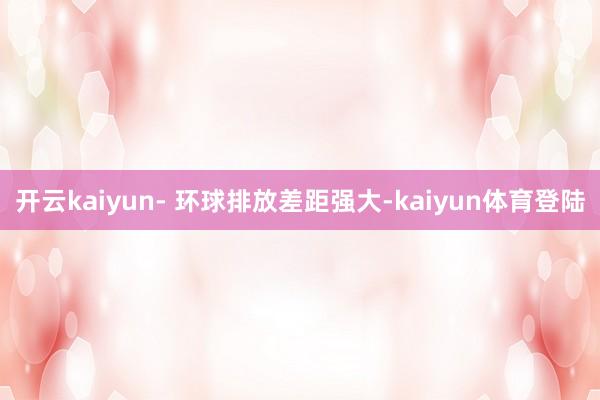 开云kaiyun- 环球排放差距强大-kaiyun体育登陆