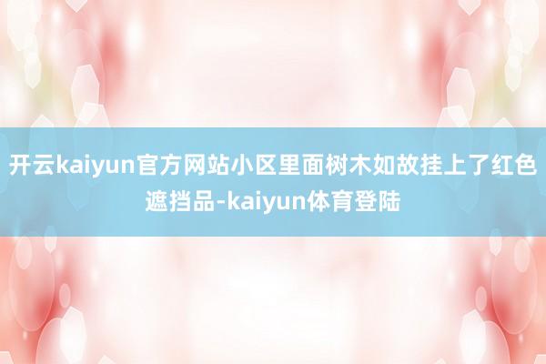 开云kaiyun官方网站小区里面树木如故挂上了红色遮挡品-kaiyun体育登陆