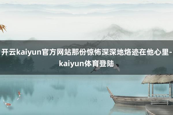 开云kaiyun官方网站那份惊怖深深地烙迹在他心里-kaiyun体育登陆