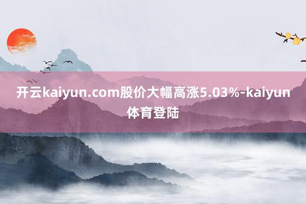 开云kaiyun.com股价大幅高涨5.03%-kaiyun体育登陆