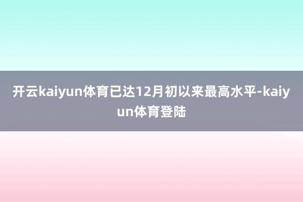 开云kaiyun体育已达12月初以来最高水平-kaiyun体育登陆