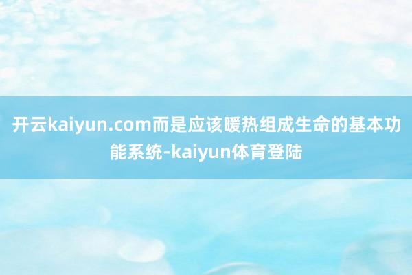 开云kaiyun.com而是应该暖热组成生命的基本功能系统-kaiyun体育登陆