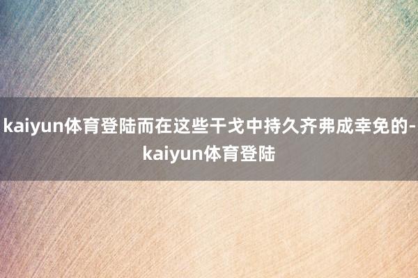 kaiyun体育登陆而在这些干戈中持久齐弗成幸免的-kaiyun体育登陆