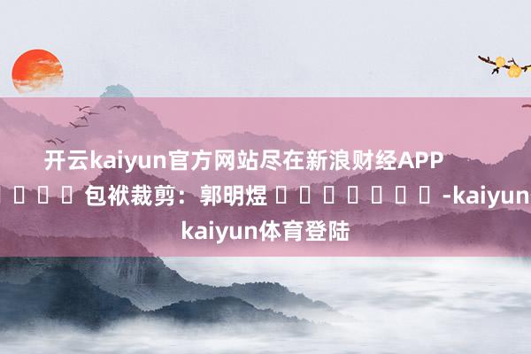 开云kaiyun官方网站尽在新浪财经APP            						包袱裁剪：郭明煜 							-kaiyun体育登陆