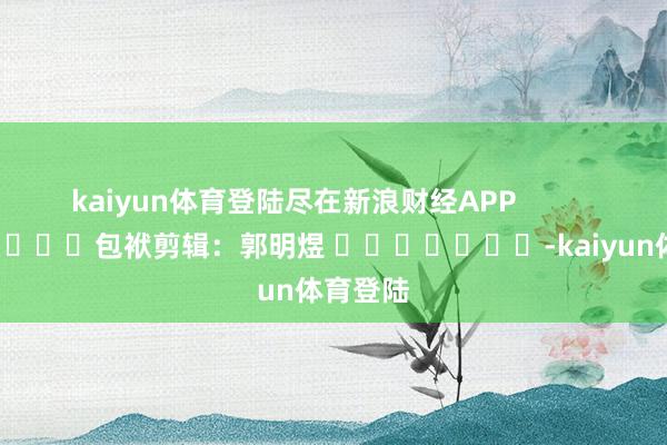 kaiyun体育登陆尽在新浪财经APP            						包袱剪辑：郭明煜 							-kaiyun体育登陆